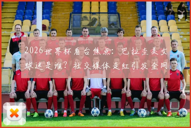 2026世界杯看台焦点：巴拉圭美女球迷是谁？社交媒体走红引发全网热议
