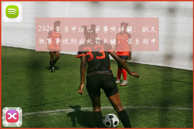2026皇马申诉巴萨事件详解:欧足联赛事规则成处罚关键,俱乐部申诉流程与依据全面解读