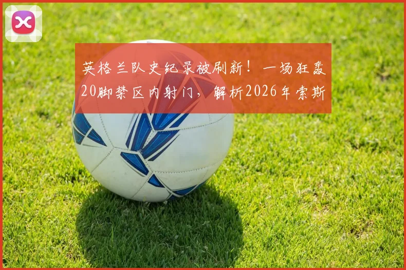 英格兰队史纪录被刷新！一场狂轰20脚禁区内射门，解析2026年索斯盖特进攻战术的真实火力