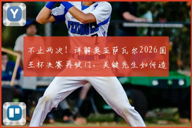 不止两次！详解奥亚萨瓦尔2026国王杯决赛再破门，关键先生如何造就？附其职业生涯高光时刻全解析