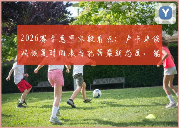 2026赛季意甲末段看点：卢卡库伤病恢复时间表与孔蒂最新态度，能否赶上最后三轮联赛成焦点