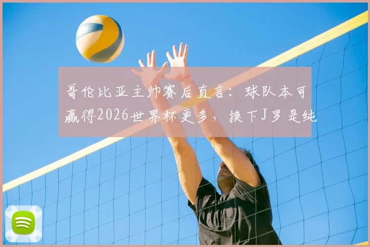 哥伦比亚主帅赛后直言：球队本可赢得2026世界杯更多，换下J罗是纯粹的战术安排与战略考量