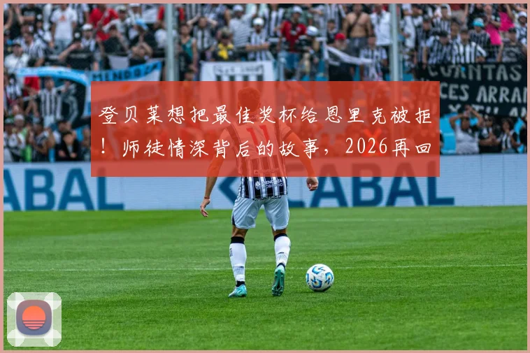 登贝莱想把最佳奖杯给恩里克被拒！师徒情深背后的故事，2026再回首这一幕更动人