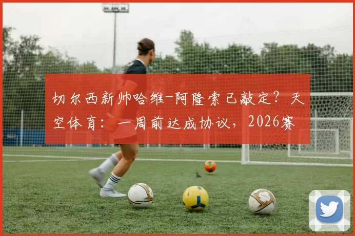 切尔西新帅哈维-阿隆索已敲定?天空体育:一周前达成协议,2026赛季他将不拥有绝对控制权