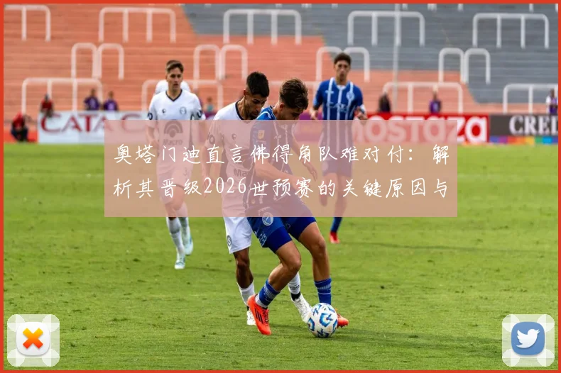 奥塔门迪直言佛得角队难对付:解析其晋级2026世预赛的关键原因与战术特点