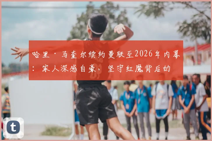 哈里·马奎尔续约曼联至2026年内幕：家人深感自豪，坚守红魔背后的荣誉与抉择