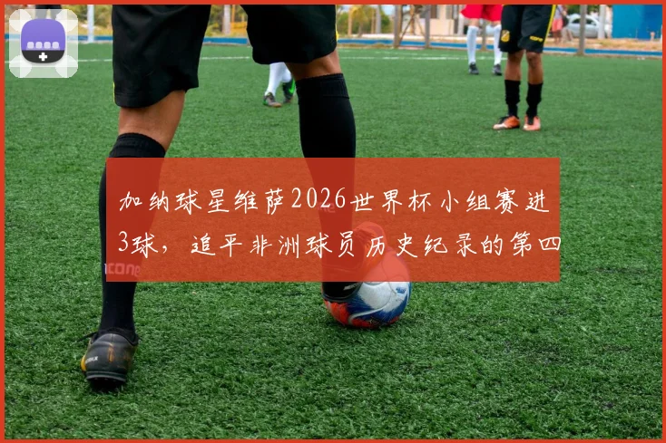加纳球星维萨2026世界杯小组赛进3球，追平非洲球员历史纪录的第四人是谁？