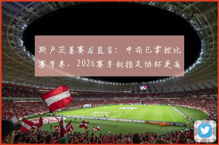 斯卢茨基赛后直言：申花已掌控比赛节奏，2026赛季剑指足协杯更高目标
