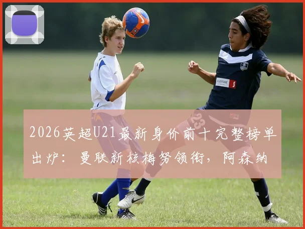 2026英超U21最新身价前十完整榜单出炉：曼联新核梅努领衔，阿森纳克鲁皮&凯尔特人奥赖利7000万并列第二