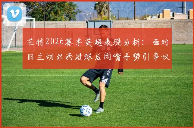 芒特2026赛季英超表现分析：面对旧主切尔西进球后闭嘴手势引争议，他在曼联的进球数据全记录