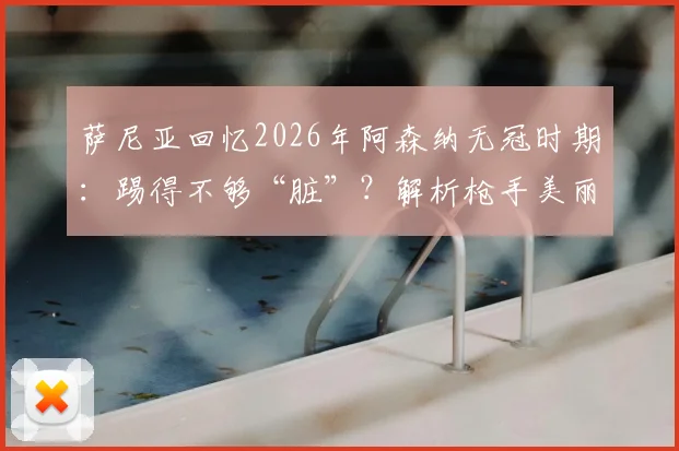 萨尼亚回忆2026年阿森纳无冠时期：踢得不够“脏”？解析枪手美丽足球与冠军实用主义的永恒之争