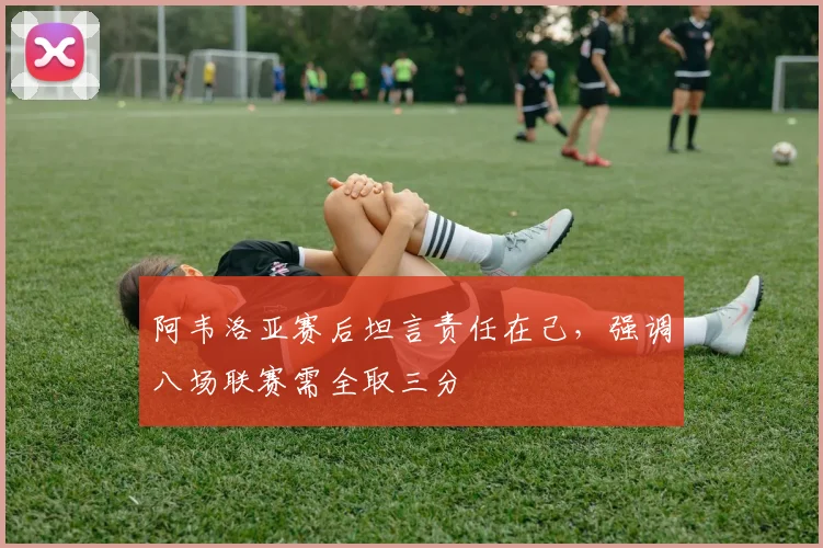 阿韦洛亚赛后坦言责任在己,强调八场联赛需全取三分