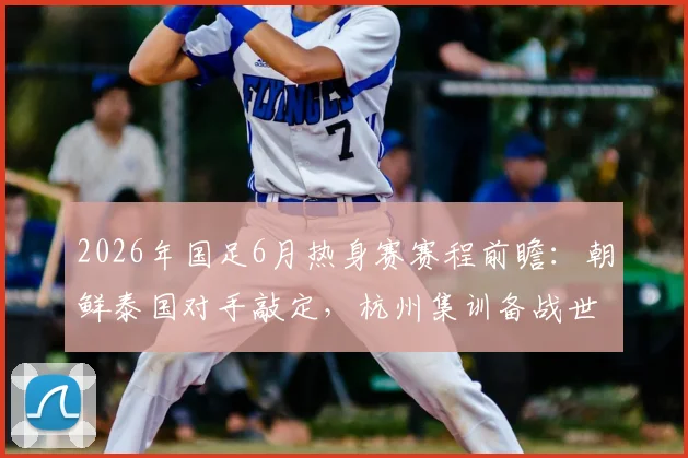 2026年国足6月热身赛赛程前瞻:朝鲜泰国对手敲定,杭州集训备战世预赛方案出炉