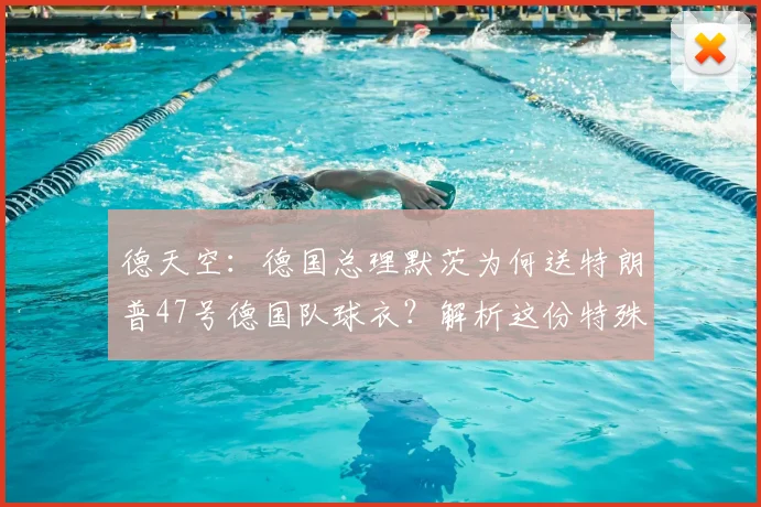 德天空：德国总理默茨为何送特朗普47号德国队球衣？解析这份特殊生日礼物的深层含义与收藏价值