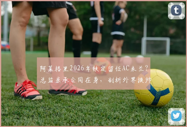 阿莱格里2026年铁定留任AC米兰？总监亲承合同在身，剖析外界换帅传闻为何毫无意义