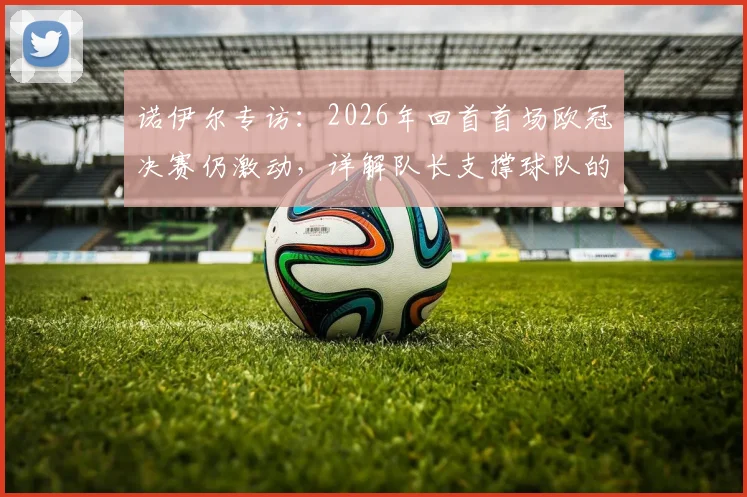 诺伊尔专访：2026年回首首场欧冠决赛仍激动，详解队长支撑球队的核心职责与领袖心得