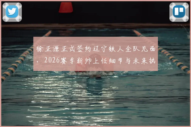 徐正源正式签约辽宁铁人全队见面，2026赛季新帅上任细节与未来执教计划解析