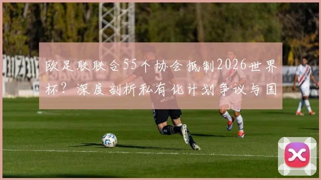 欧足联联合55个协会抵制2026世界杯？深度剖析私有化计划争议与国际足联矛盾内幕