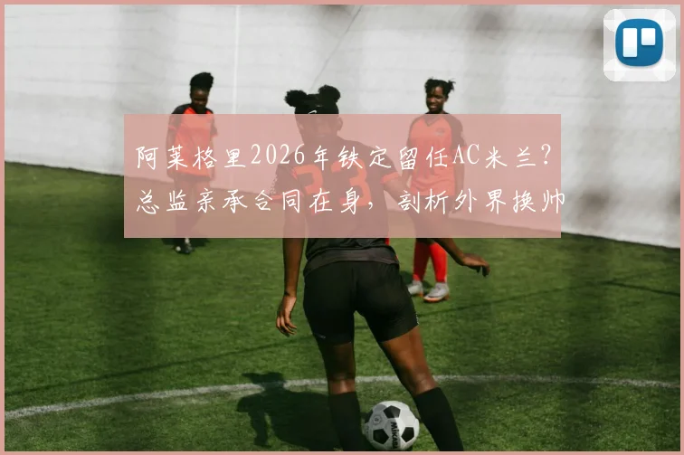 阿莱格里2026年铁定留任AC米兰？总监亲承合同在身，剖析外界换帅传闻为何毫无意义