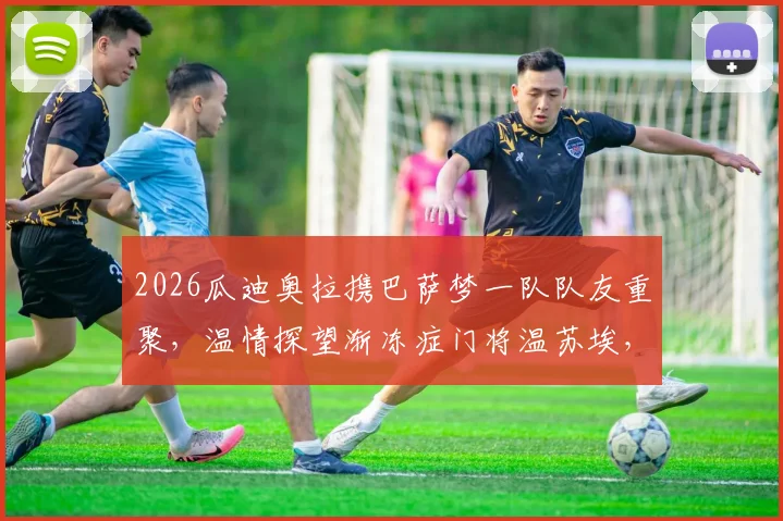 2026瓜迪奥拉携巴萨梦一队队友重聚,温情探望渐冻症门将温苏埃,传奇情谊感动足坛