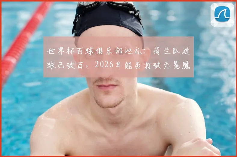 世界杯百球俱乐部巡礼:荷兰队进球已破百,2026年能否打破无冕魔咒登顶?其他破百球队均已夺冠