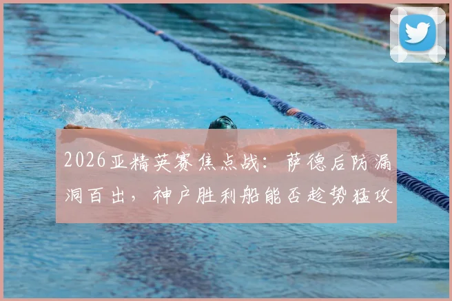 2026亚精英赛焦点战：萨德后防漏洞百出，神户胜利船能否趁势猛攻？赛前深度解析