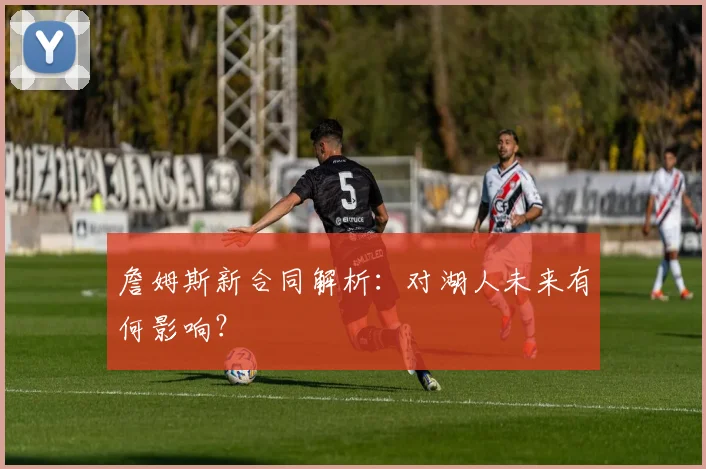 詹姆斯新合同解析：对湖人未来有何影响？