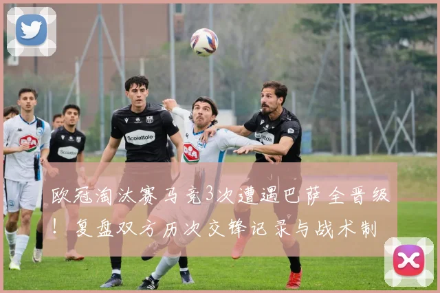 欧冠淘汰赛马竞3次遭遇巴萨全晋级！复盘双方历次交锋记录与战术制胜关键
