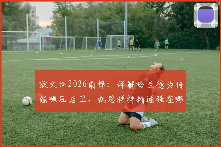 欧文评2026前锋:详解哈兰德为何能碾压后卫,凯恩样样精通强在哪?技术对比全解析