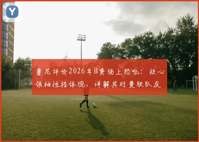 鲁尼评价2026年B费场上怒吼：核心领袖性格体现，详解其对曼联队友的鞭策作用