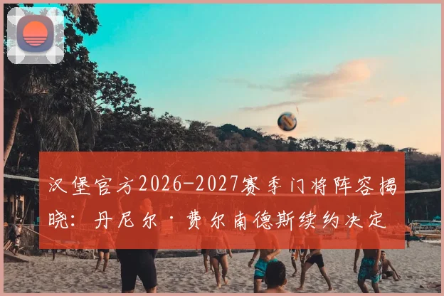 汉堡官方2026-2027赛季门将阵容揭晓:丹尼尔·费尔南德斯续约决定,解读新合同年限与战术影响