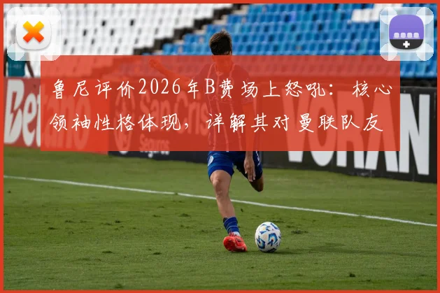 鲁尼评价2026年B费场上怒吼：核心领袖性格体现，详解其对曼联队友的鞭策作用
