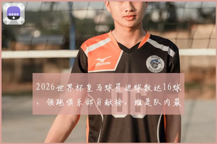 2026世界杯皇马球员进球数达16球,领跑俱乐部贡献榜,谁是队内最佳射手?