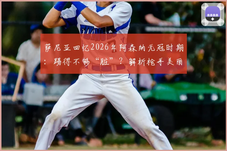 萨尼亚回忆2026年阿森纳无冠时期：踢得不够“脏”？解析枪手美丽足球与冠军实用主义的永恒之争