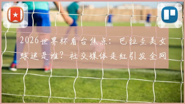 2026世界杯看台焦点:巴拉圭美女球迷是谁?社交媒体走红引发全网热议