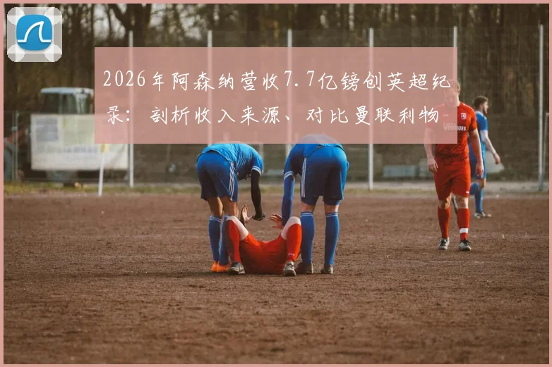 2026年阿森纳营收7.7亿镑创英超纪录：剖析收入来源、对比曼联利物浦，解读对球队未来的影响