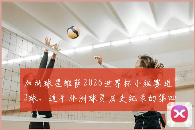 加纳球星维萨2026世界杯小组赛进3球,追平非洲球员历史纪录的第四人是谁?