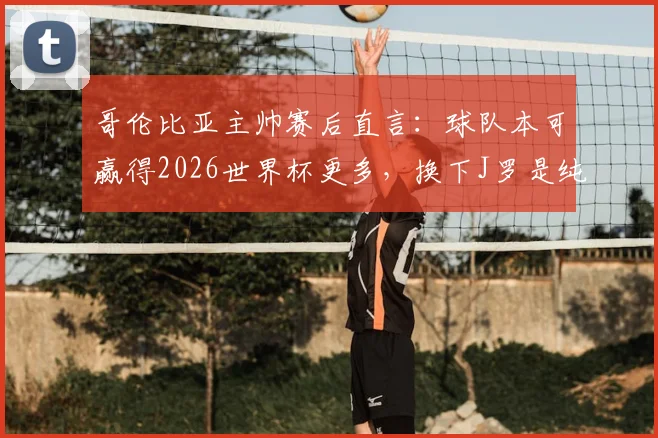 哥伦比亚主帅赛后直言：球队本可赢得2026世界杯更多，换下J罗是纯粹的战术安排与战略考量