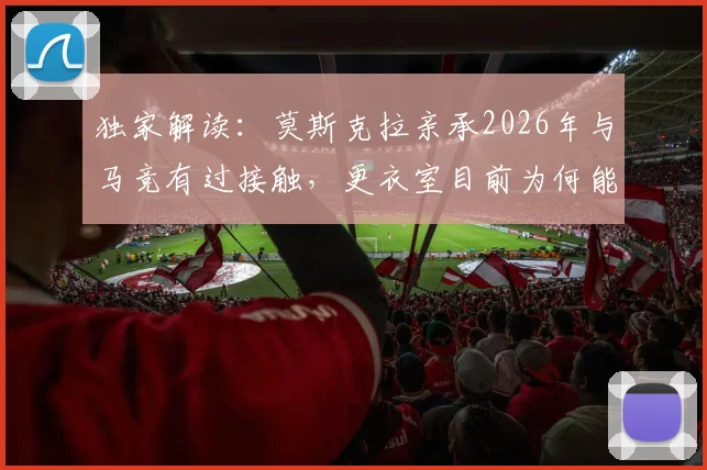 独家解读：莫斯克拉亲承2026年与马竞有过接触，更衣室目前为何能保持平静？