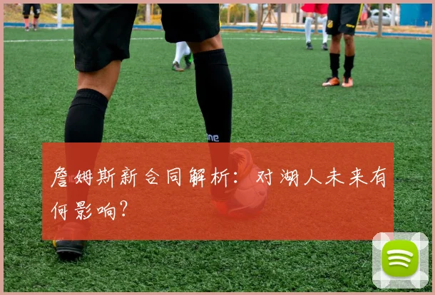 詹姆斯新合同解析:对湖人未来有何影响?