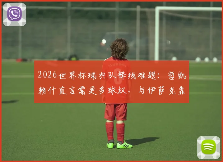 2026世界杯瑞典队锋线难题:哲凯赖什直言需更多球权,与伊萨克靠近配合是关键