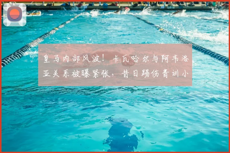 皇马内部风波！卡瓦哈尔与阿韦洛亚关系被曝紧张，昔日踢伤青训小将事件再引热议