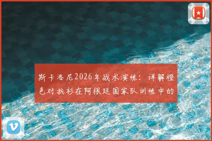 斯卡洛尼2026年战术演练：详解橙色对抗衫在阿根廷国家队训练中的关键作用