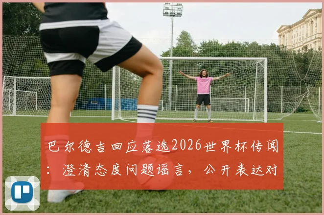 巴尔德吉回应落选2026世界杯传闻：澄清态度问题谣言，公开表达对教练决定的尊重与理解
