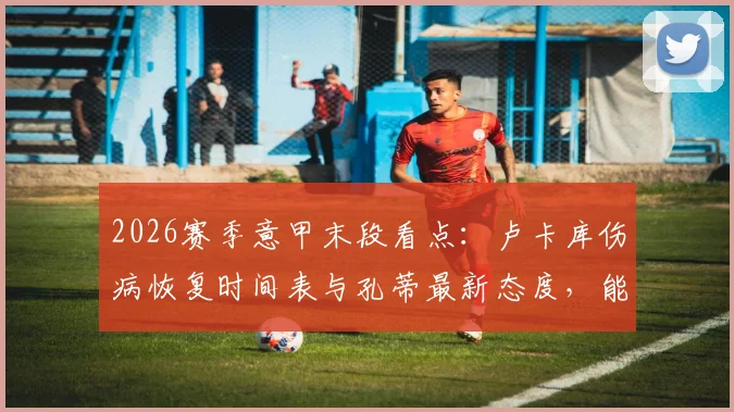 2026赛季意甲末段看点：卢卡库伤病恢复时间表与孔蒂最新态度，能否赶上最后三轮联赛成焦点