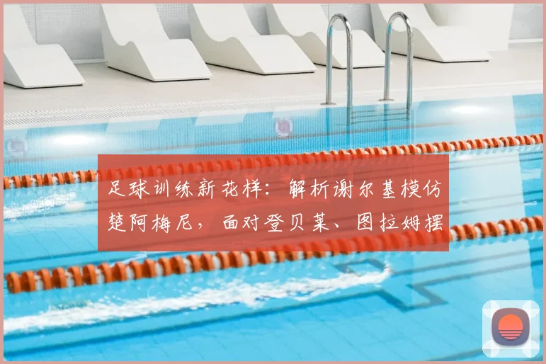 足球训练新花样：解析谢尔基模仿楚阿梅尼，面对登贝莱、图拉姆摆出拳击防守姿态