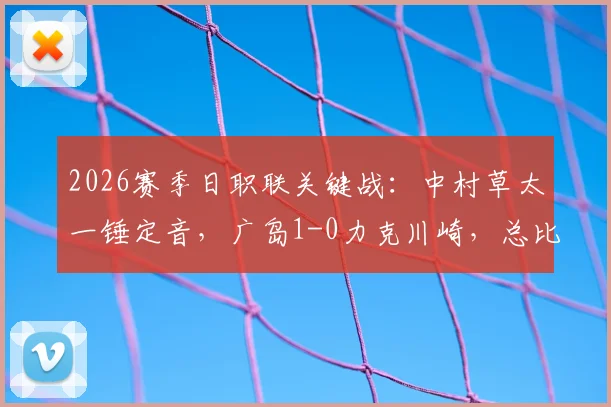 2026赛季日职联关键战:中村草太一锤定音,广岛1-0力克川崎,总比分3-1成功晋级