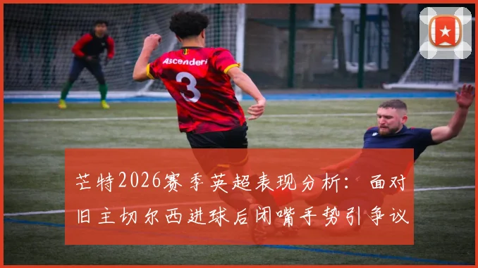 芒特2026赛季英超表现分析:面对旧主切尔西进球后闭嘴手势引争议,他在曼联的进球数据全记录