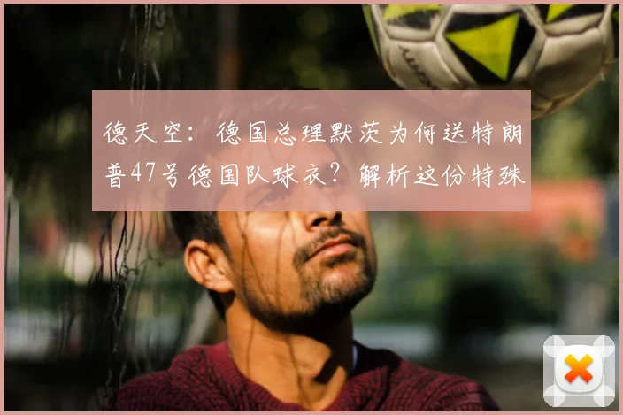 德天空：德国总理默茨为何送特朗普47号德国队球衣？解析这份特殊生日礼物的深层含义与收藏价值
