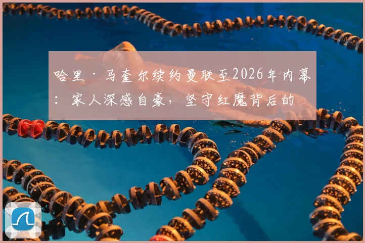 哈里·马奎尔续约曼联至2026年内幕:家人深感自豪,坚守红魔背后的荣誉与抉择